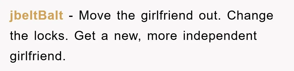 jbeltBalt - Move the girlfriend out. Change the locks. Get a new, more independent girlfriend.