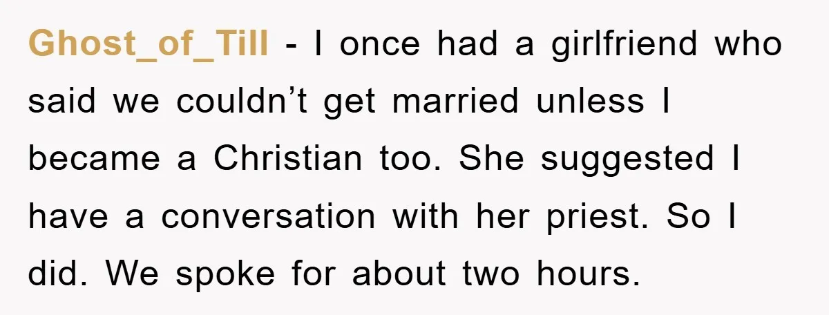 Ghost_of_Till - I once had a girlfriend who said we couldn’t get married unless I became a Christian too. She suggested I have a conversation with her priest. So I...
