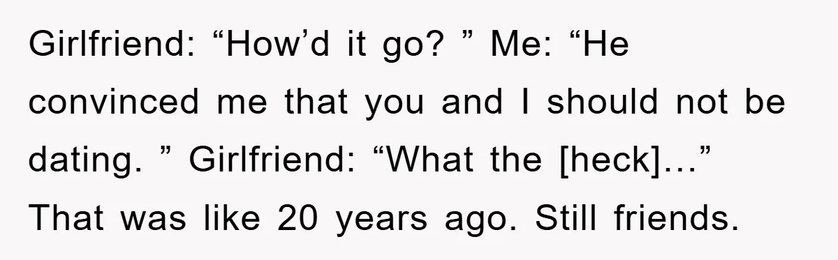Girlfriend: “How’d it go? ” Me: “He convinced me that you and I should not be dating. ” Girlfriend: “What the [heck]…” That was like 20 years ago. Still friends.
