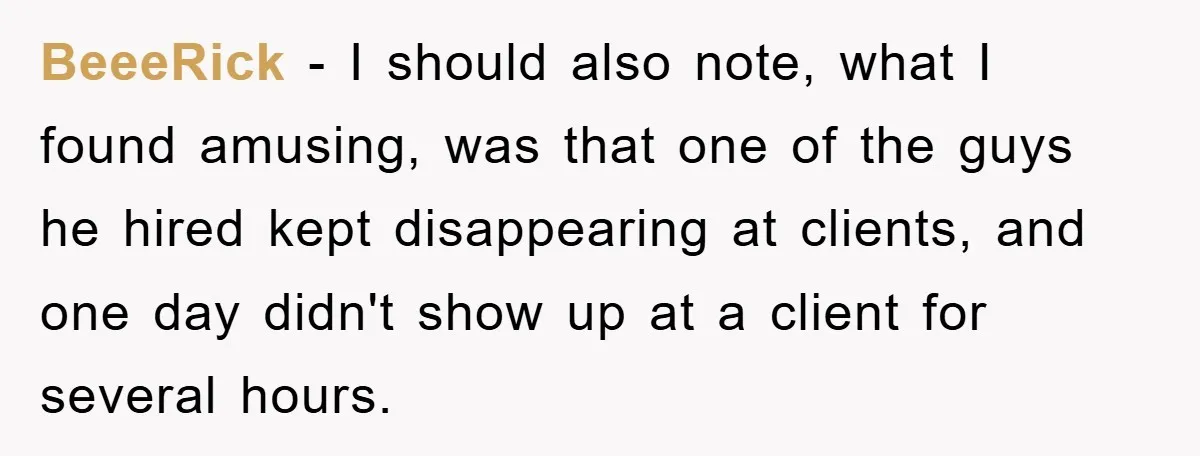 BeeeRick - I should also note, what I found amusing, was that one of the guys he hired kept disappearing at clients, and one day didn't show up at a...