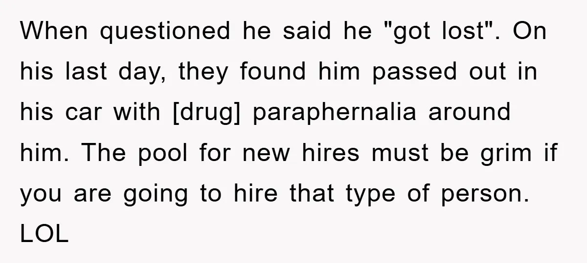 When questioned he said he "got lost". On his last day, they found him passed out in his car with [drug] paraphernalia around him. The pool for new hires must...