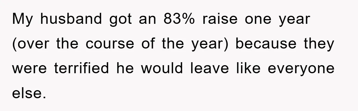 My husband got an 83% raise one year (over the course of the year) because they were terrified he would leave like everyone else.