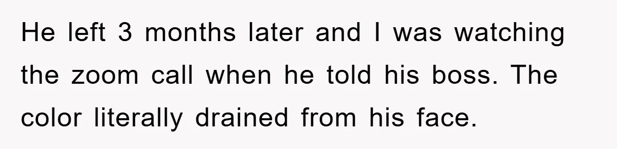 He left 3 months later and I was watching the zoom call when he told his boss. The color literally drained from his face.