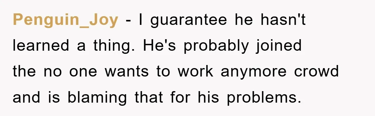 Penguin_Joy - I guarantee he hasn't learned a thing. He's probably joined the no one wants to work anymore crowd and is blaming that for his problems.