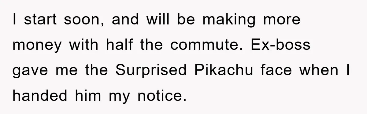 I start soon, and will be making more money with half the commute. Ex-boss gave me the Surprised Pikachu face when I handed him my notice.