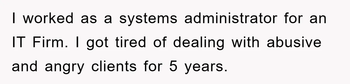 I worked as a systems administrator for an IT Firm. I got tired of dealing with abusive and angry clients for 5 years.