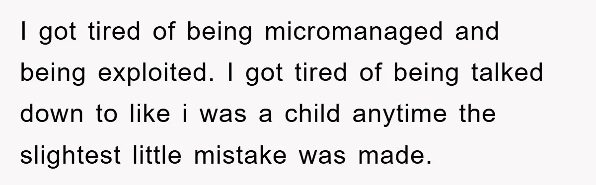 I got tired of being micromanaged and being exploited. I got tired of being talked down to like i was a child anytime the slightest little mistake was made.