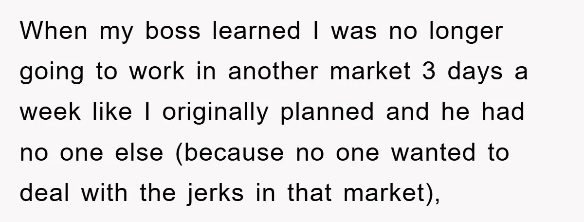 When my boss learned I was no longer going to work in another market 3 days a week like I originally planned and he had no one else (because no...