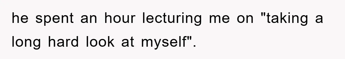he spent an hour lecturing me on "taking a long hard look at myself".