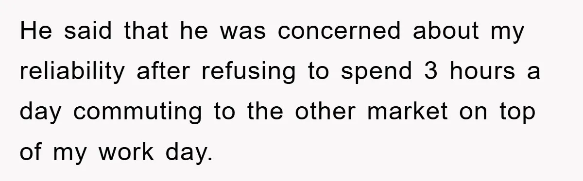 He said that he was concerned about my reliability after refusing to spend 3 hours a day commuting to the other market on top of my work day.