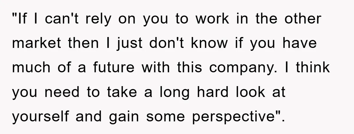 "If I can't rely on you to work in the other market then I just don't know if you have much of a future with this company. I think you...