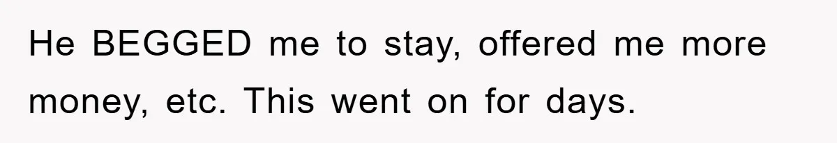 He BEGGED me to stay, offered me more money, etc. This went on for days.