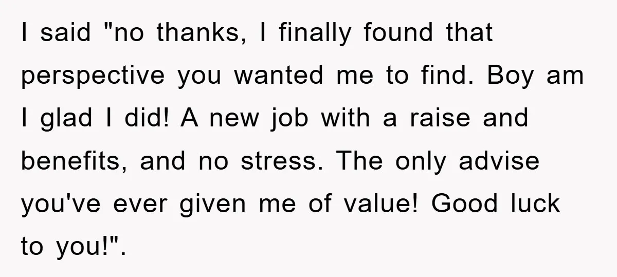 I said "no thanks, I finally found that perspective you wanted me to find. Boy am I glad I did! A new job with a raise and benefits, and no...