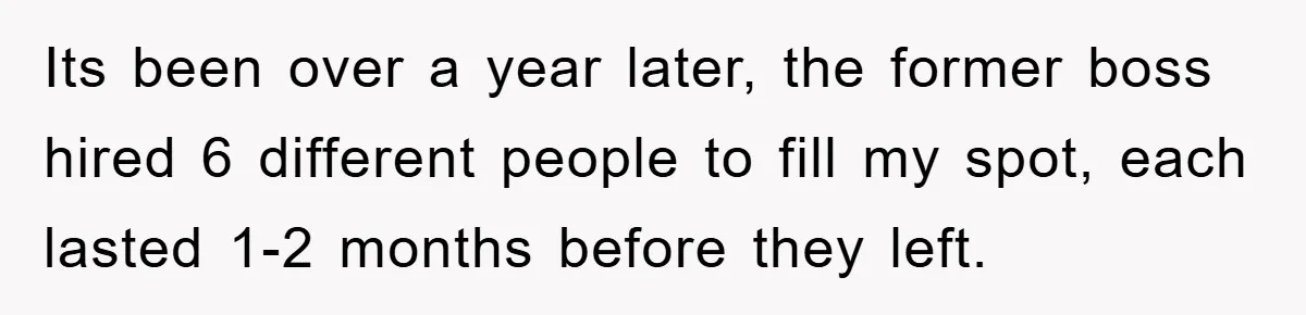 Its been over a year later, the former boss hired 6 different people to fill my spot, each lasted 1-2 months before they left.