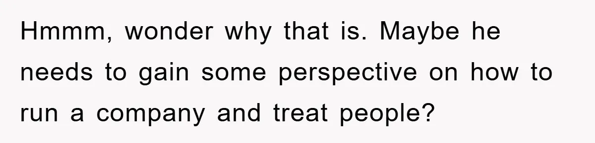 Hmmm, wonder why that is. Maybe he needs to gain some perspective on how to run a company and treat people?