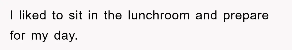 I liked to sit in the lunchroom and prepare for my day.