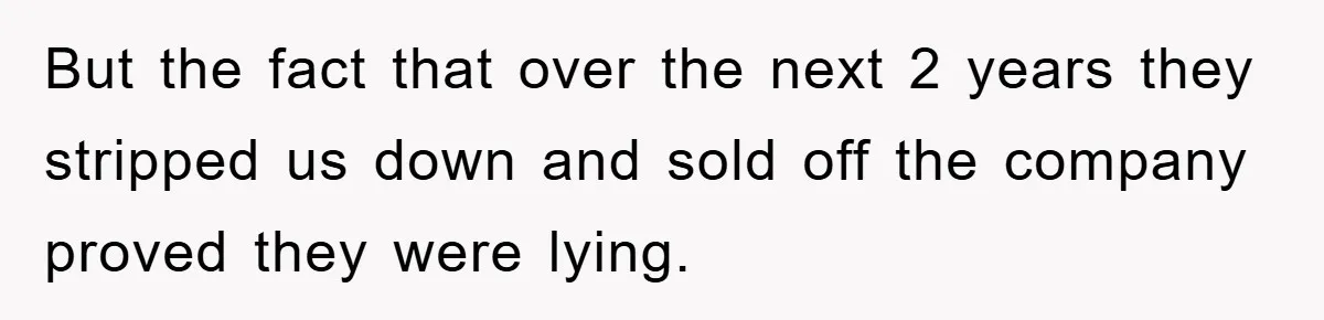 But the fact that over the next 2 years they stripped us down and sold off the company proved they were lying.