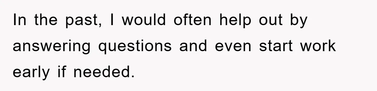 In the past, I would often help out by answering questions and even start work early if needed.
