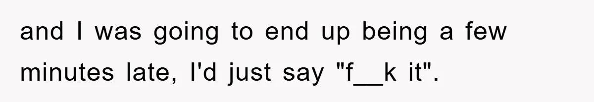 and I was going to end up being a few minutes late, I'd just say "f__k it".
