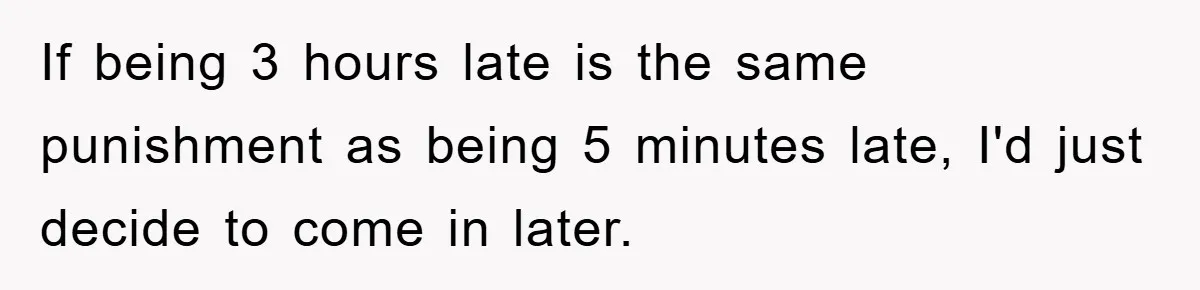 If being 3 hours late is the same punishment as being 5 minutes late, I'd just decide to come in later.