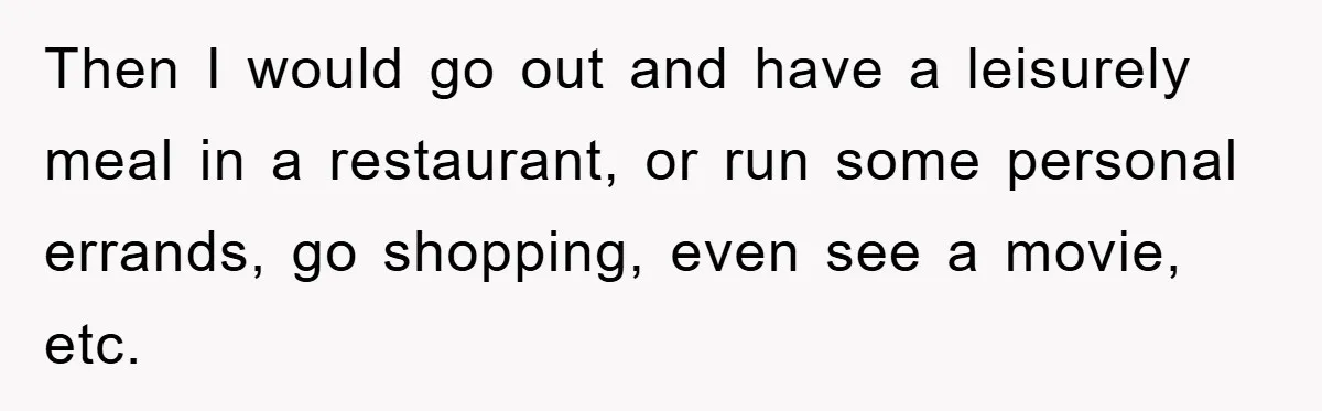 Then I would go out and have a leisurely meal in a restaurant, or run some personal errands, go shopping, even see a movie, etc.