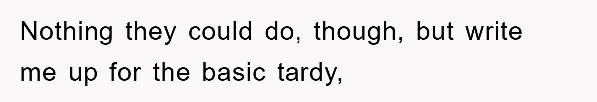 Nothing they could do, though, but write me up for the basic tardy,