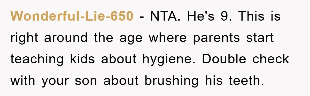 Wonderful-Lie-650 - NTA. He's 9. This is right around the age where parents start teaching kids about hygiene. Double check with your son about brushing his teeth.