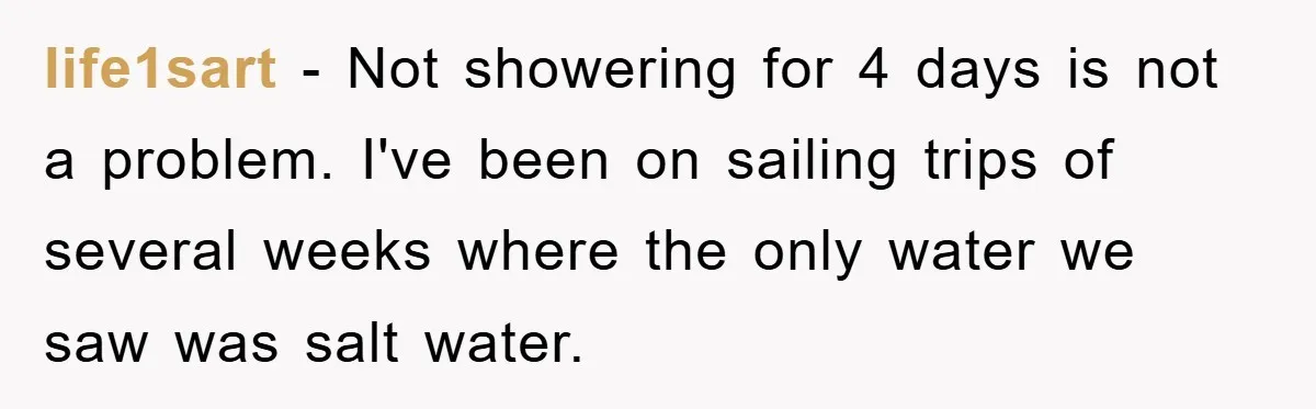 life1sart - Not showering for 4 days is not a problem. I've been on sailing trips of several weeks where the only water we saw was salt water.