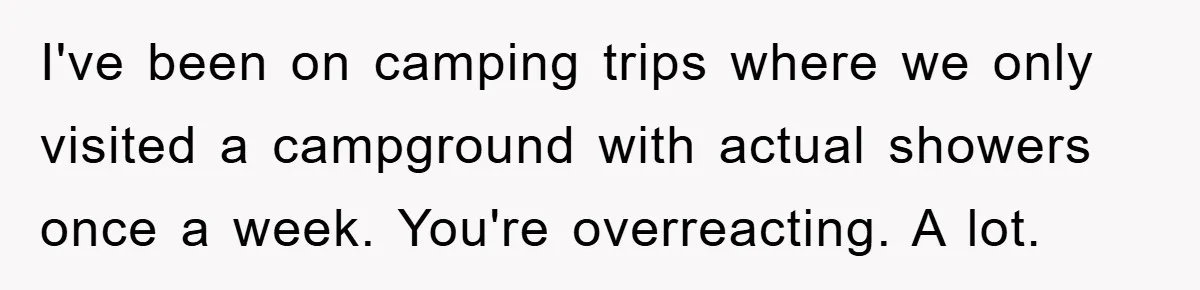 I've been on camping trips where we only visited a campground with actual showers once a week. You're overreacting. A lot.