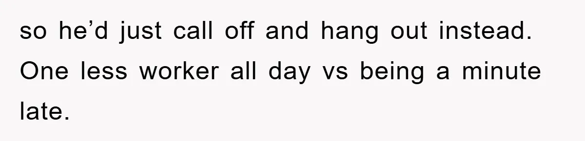 so he’d just call off and hang out instead. One less worker all day vs being a minute late.