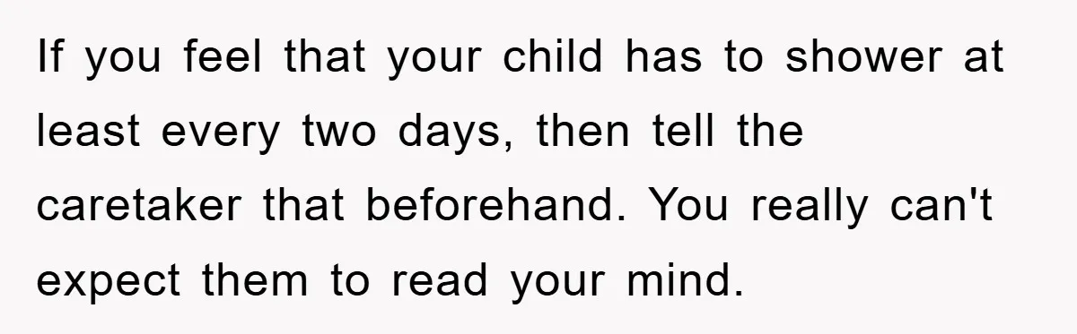 If you feel that your child has to shower at least every two days, then tell the caretaker that beforehand. You really can't expect them to read your mind.
