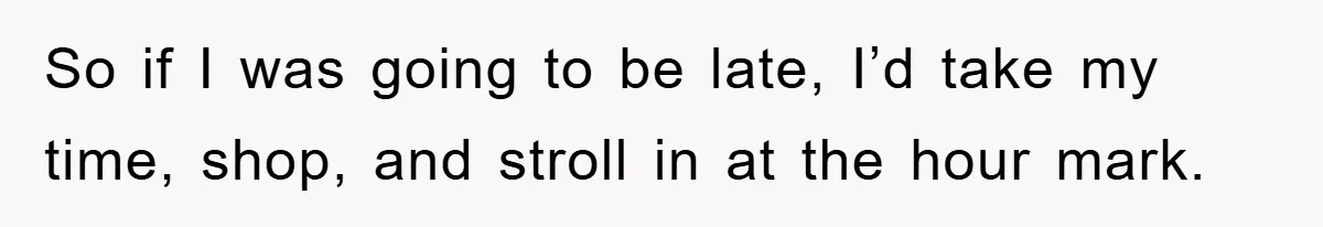 So if I was going to be late, I’d take my time, shop, and stroll in at the hour mark.