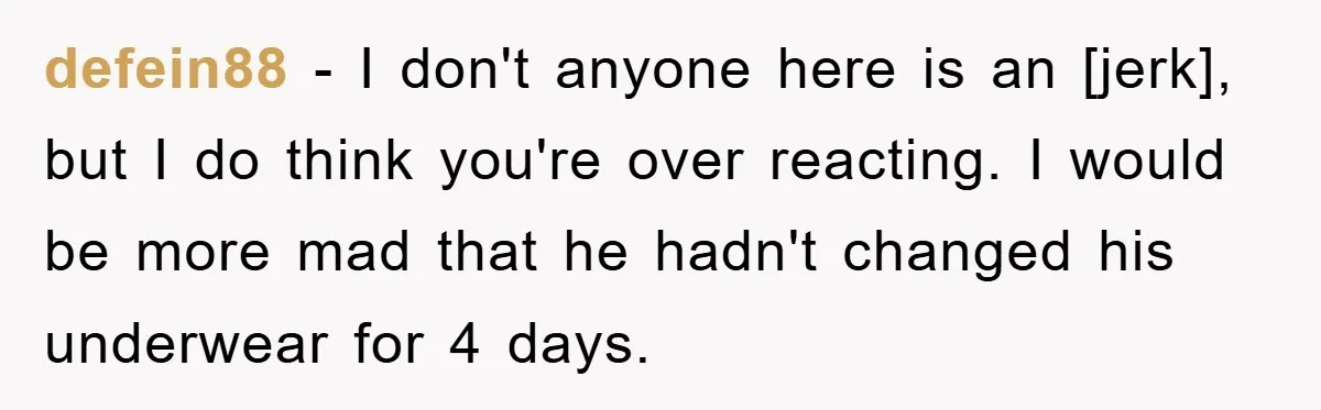 defein88 - I don't anyone here is an [jerk], but I do think you're over reacting. I would be more mad that he hadn't changed his underwear for 4 days.
