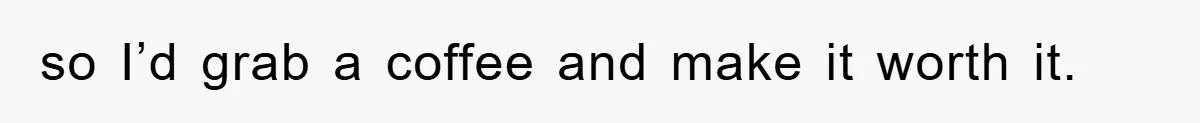 so I’d grab a coffee and make it worth it.