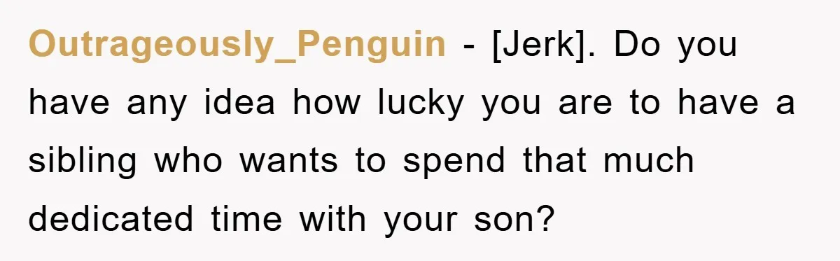 Outrageously_Penguin - [Jerk]. Do you have any idea how lucky you are to have a sibling who wants to spend that much dedicated time with your son?