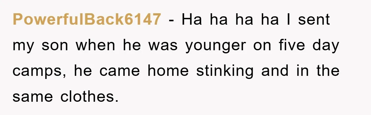 PowerfulBack6147 - Ha ha ha ha I sent my son when he was younger on five day camps, he came home stinking and in the same clothes.
