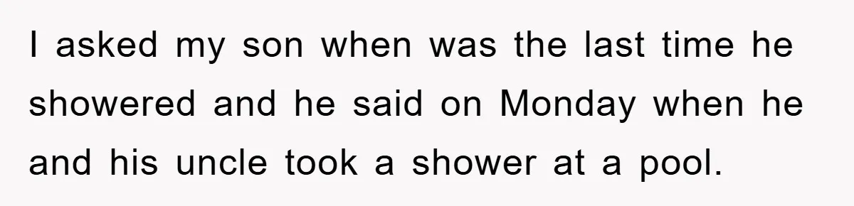 I asked my son when was the last time he showered and he said on Monday when he and his uncle took a shower at a pool.