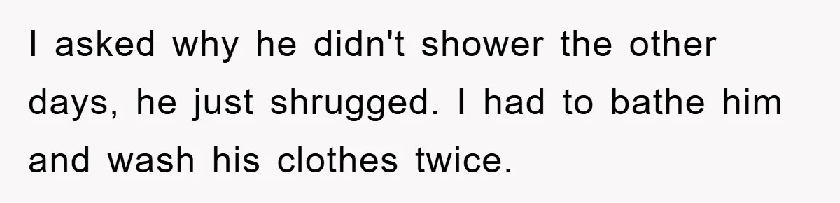 I asked why he didn't shower the other days, he just shrugged. I had to bathe him and wash his clothes twice.