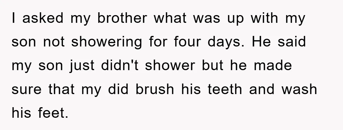 I asked my brother what was up with my son not showering for four days. He said my son just didn't shower but he made sure that my did brush...