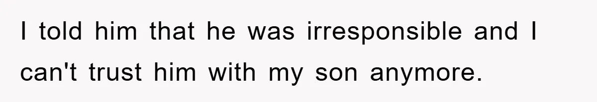 I told him that he was irresponsible and I can't trust him with my son anymore.