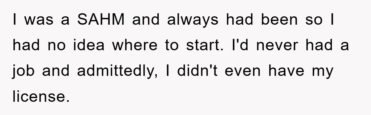 I was a SAHM and always had been so I had no idea where to start. I'd never had a job and admittedly, I didn't even have my license.