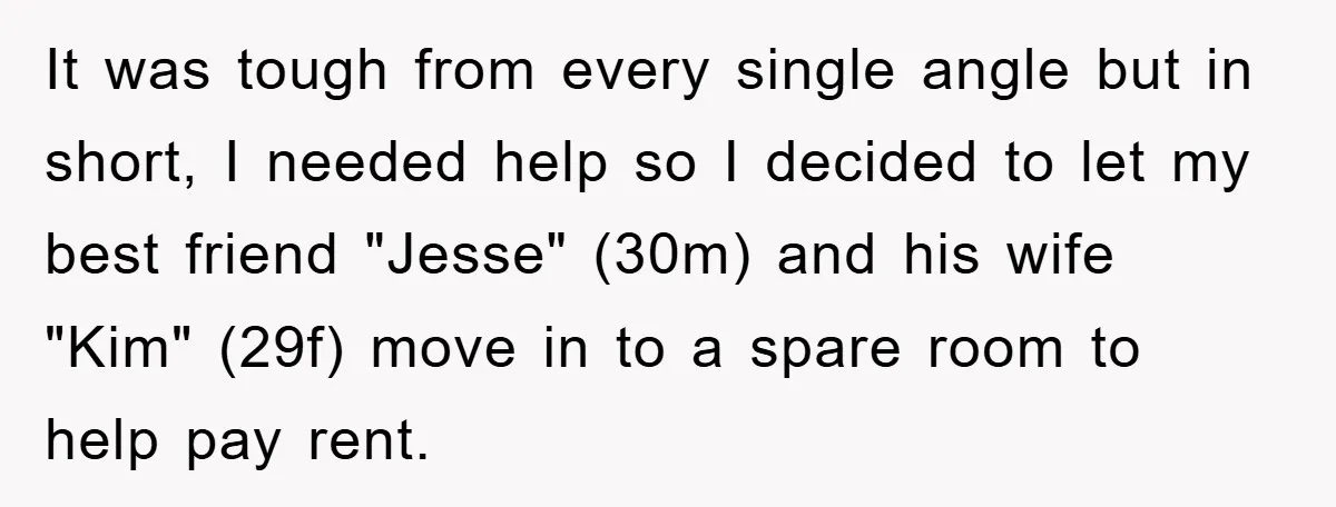 It was tough from every single angle but in short, I needed help so I decided to let my best friend "Jesse" (30m) and his wife "Kim" (29f) move in...