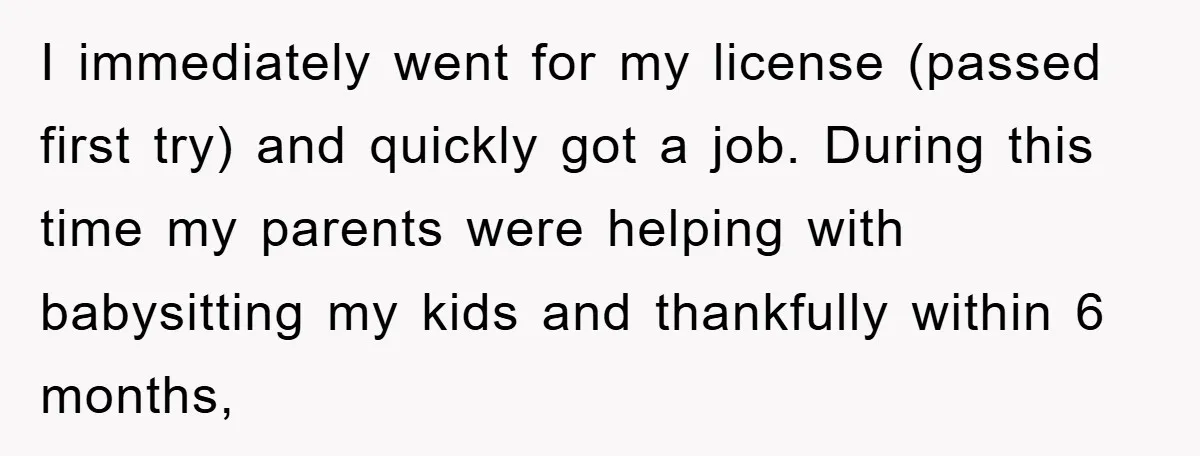 I immediately went for my license (passed first try) and quickly got a job. During this time my parents were helping with babysitting my kids and thankfully within 6 months,