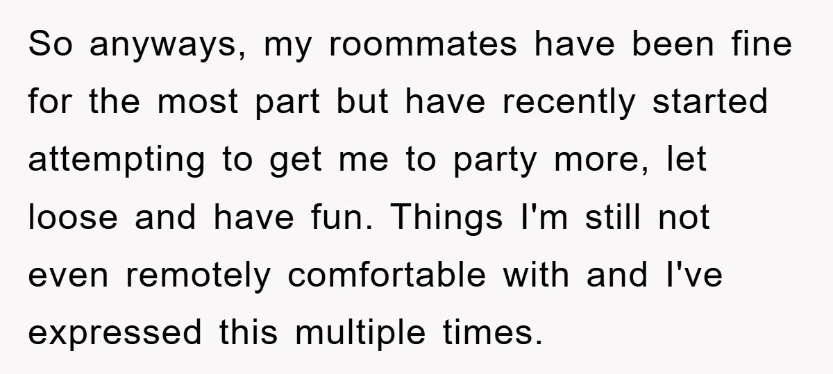 So anyways, my roommates have been fine for the most part but have recently started attempting to get me to party more, let loose and have fun. Things I'm still...