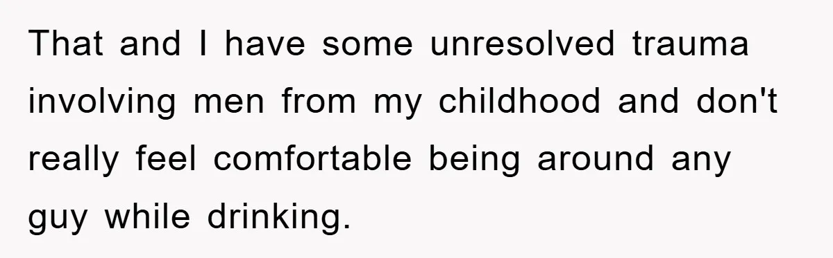 That and I have some unresolved trauma involving men from my childhood and don't really feel comfortable being around any guy while drinking.