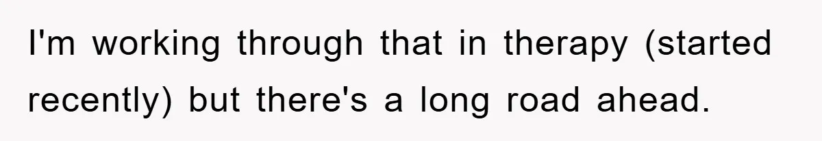 I'm working through that in therapy (started recently) but there's a long road ahead.