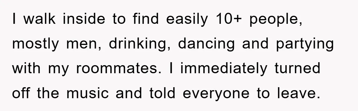 I walk inside to find easily 10+ people, mostly men, drinking, dancing and partying with my roommates. I immediately turned off the music and told everyone to leave.