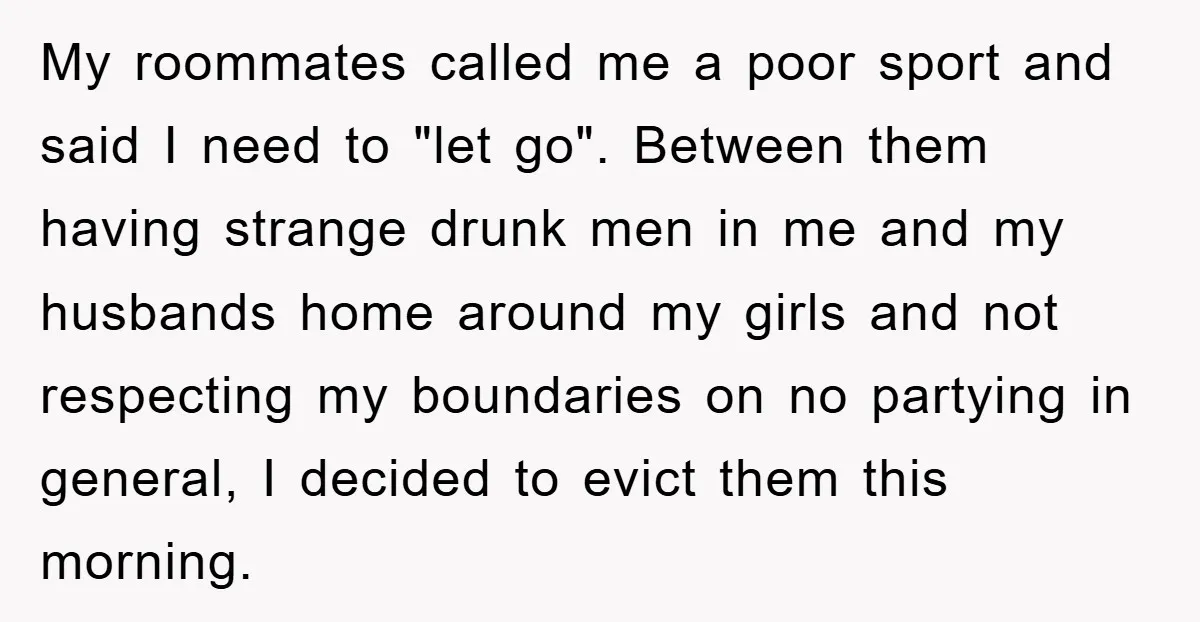 My roommates called me a poor sport and said I need to "let go". Between them having strange drunk men in me and my husbands home around my girls and...