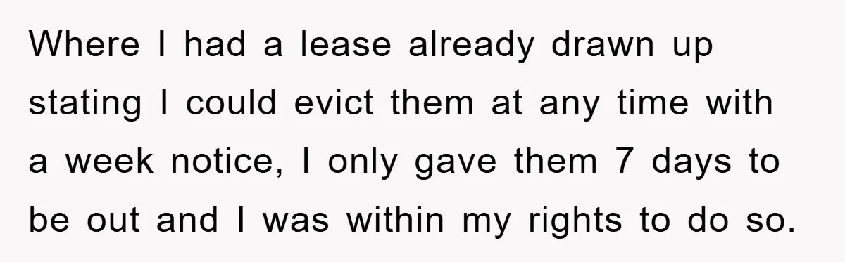 Where I had a lease already drawn up stating I could evict them at any time with a week notice, I only gave them 7 days to be out and...