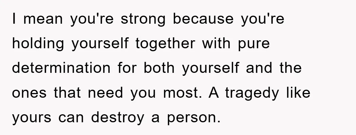 I mean you're strong because you're holding yourself together with pure determination for both yourself and the ones that need you most. A tragedy like yours can destroy a person.